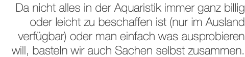 Da nicht alles in der Aquaristik immer ganz billig oder leicht zu beschaffen ist (nur im Ausland verfügbar) oder man einfach was ausprobieren will, basteln wir auch Sachen selbst zusammen.